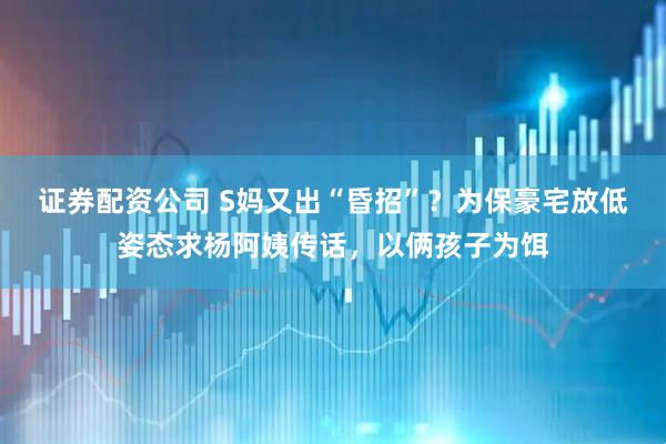 证券配资公司 S妈又出“昏招”？为保豪宅放低姿态求杨阿姨传话，以俩孩子为饵