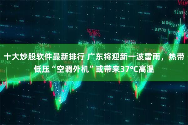 十大炒股软件最新排行 广东将迎新一波雷雨，热带低压“空调外机”或带来37℃高温