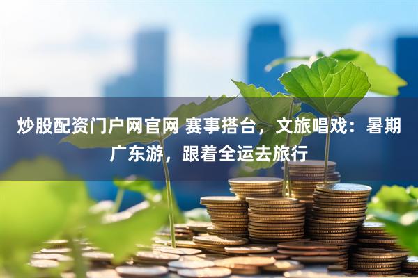 炒股配资门户网官网 赛事搭台，文旅唱戏：暑期广东游，跟着全运去旅行