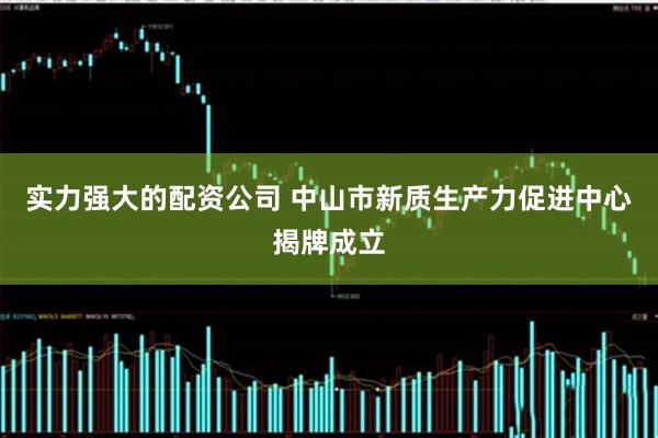 实力强大的配资公司 中山市新质生产力促进中心揭牌成立