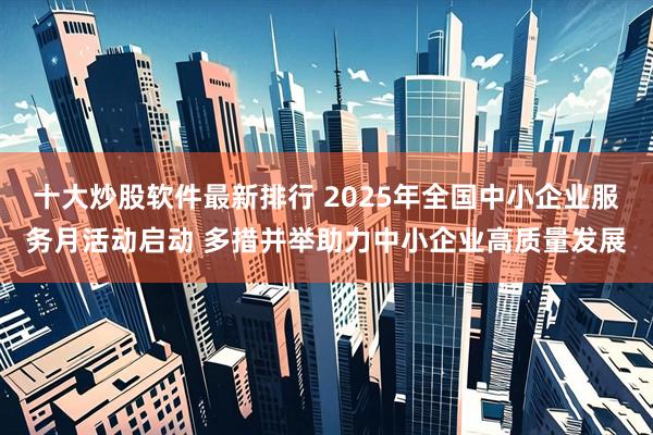 十大炒股软件最新排行 2025年全国中小企业服务月活动启动 多措并举助力中小企业高质量发展