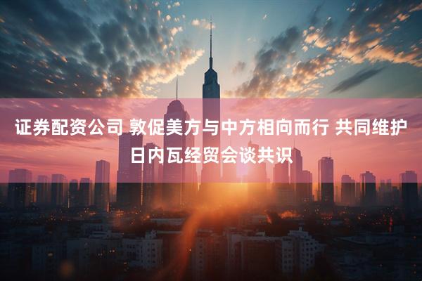 证券配资公司 敦促美方与中方相向而行 共同维护日内瓦经贸会谈共识