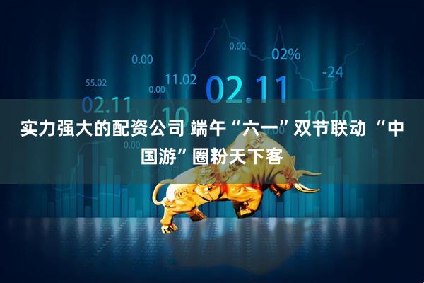 实力强大的配资公司 端午“六一”双节联动 “中国游”圈粉天下客
