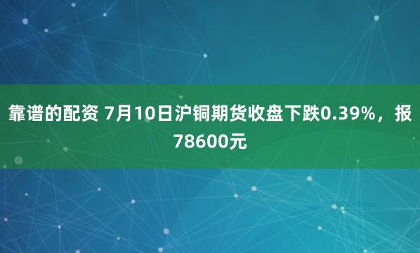 靠谱的配资 7月10日沪铜期货收盘下跌0.39%，报78600元