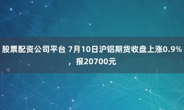 股票配资公司平台 7月10日沪铝期货收盘上涨0.9%，报20700元