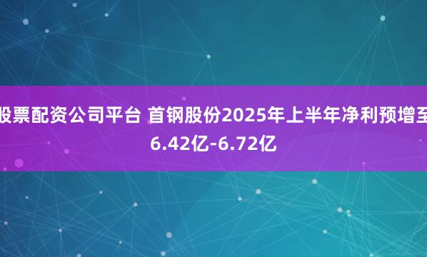 股票配资公司平台 首钢股份2025年上半年净利预增至6.42亿-6.72亿