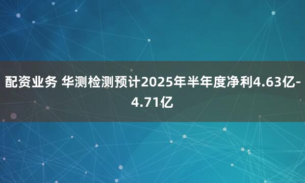 配资业务 华测检测预计2025年半年度净利4.63亿-4.71亿