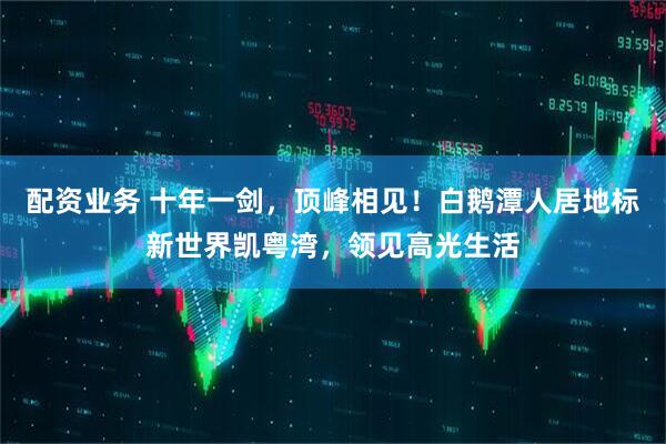 配资业务 十年一剑，顶峰相见！白鹅潭人居地标新世界凯粤湾，领见高光生活