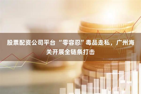 股票配资公司平台 “零容忍”毒品走私，广州海关开展全链条打击