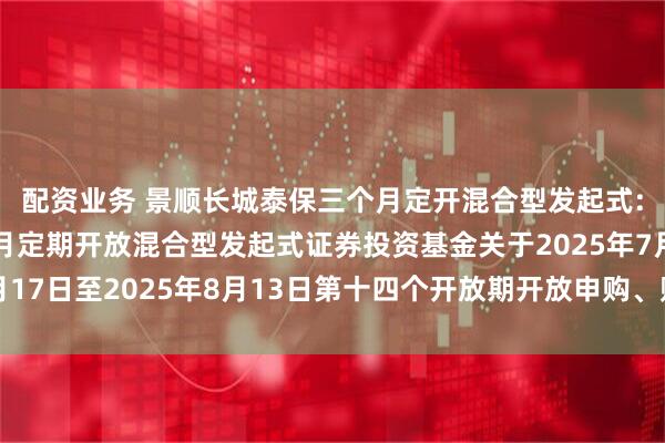 配资业务 景顺长城泰保三个月定开混合型发起式: 景顺长城泰保三个月定期开放混合型发起式证券投资基金关于2025年7月17日至2025年8月13日第十四个开放期开放申购、赎回及转换业务的公告