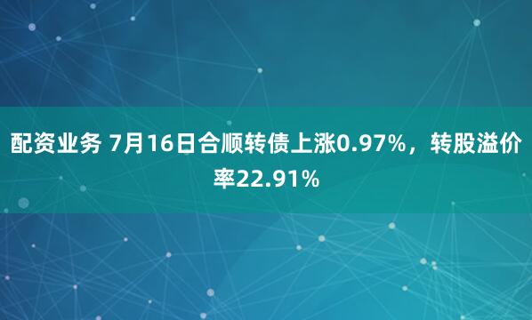 配资业务 7月16日合顺转债上涨0.97%，转股溢价率22.91%