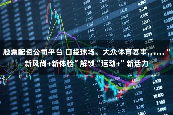 股票配资公司平台 口袋球场、大众体育赛事……“新风尚+新体验”解锁“运动+”新活力