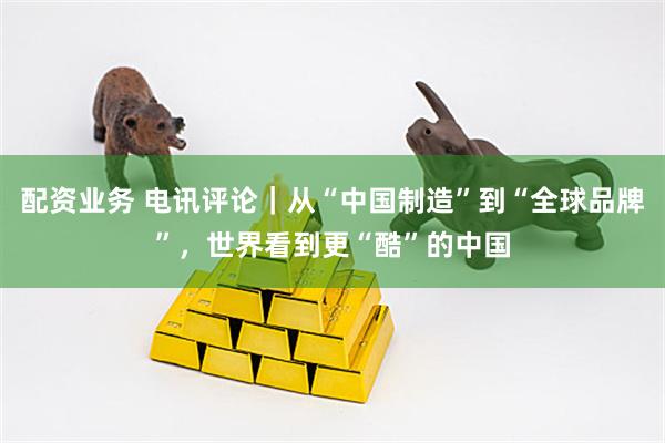 配资业务 电讯评论｜从“中国制造”到“全球品牌”，世界看到更“酷”的中国