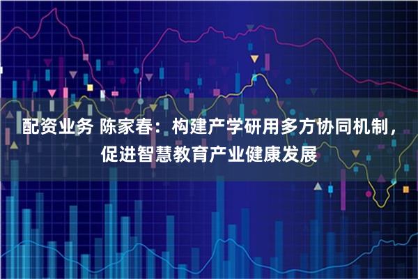 配资业务 陈家春：构建产学研用多方协同机制，促进智慧教育产业健康发展