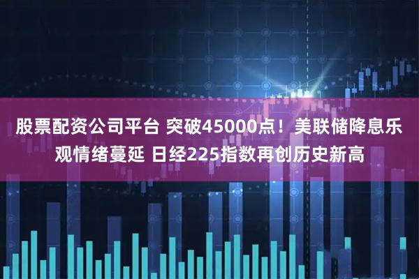 股票配资公司平台 突破45000点！美联储降息乐观情绪蔓延 日经225指数再创历史新高
