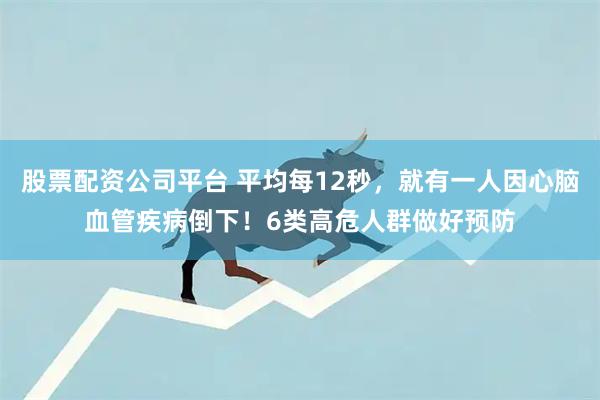 股票配资公司平台 平均每12秒，就有一人因心脑血管疾病倒下！6类高危人群做好预防