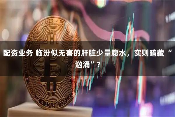 配资业务 临汾似无害的肝脏少量腹水，实则暗藏 “汹涌”？